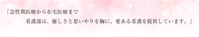 急性期医療から在宅医療まで、看護部は、優しさと思いやりを胸に、愛ある看護を提供しています。