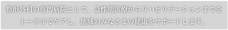 整形外科の専門病院として、急性期医療からリハビリテーションまでをトータルでケアし、地域のみなさまの健康をサポートします。